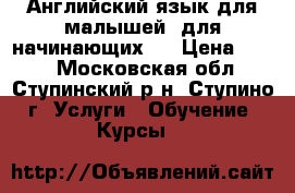 Английский язык для малышей (для начинающих). › Цена ­ 350 - Московская обл., Ступинский р-н, Ступино г. Услуги » Обучение. Курсы   